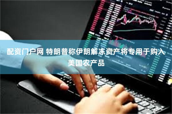 配资门户网 特朗普称伊朗解冻资产将专用于购入美国农产品