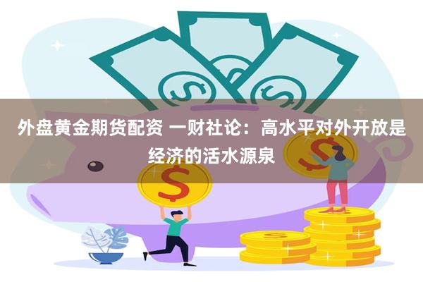 外盘黄金期货配资 一财社论：高水平对外开放是经济的活水源泉