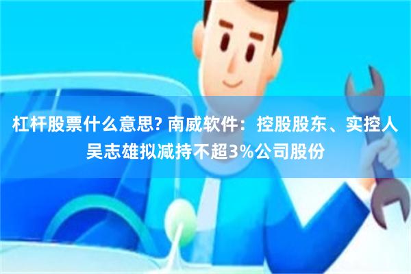 杠杆股票什么意思? 南威软件:控股股东、实控人吴志雄拟减持不超3%公司股份