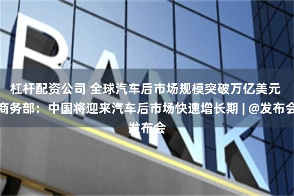 杠杆配资公司 全球汽车后市场规模突破万亿美元 商务部：中国将迎来汽车后市场快速增长期 | @发布会