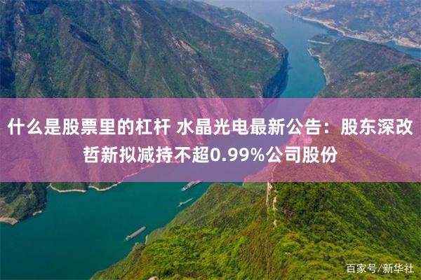 什么是股票里的杠杆 水晶光电最新公告:股东深改哲新拟减持不超0.99%公司股份