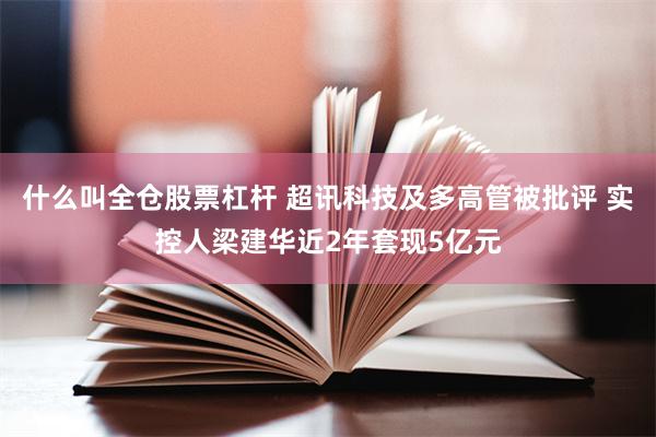 什么叫全仓股票杠杆 超讯科技及多高管被批评 实控人梁建华近2年套现5亿元