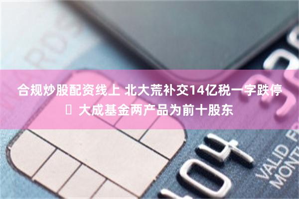 合规炒股配资线上 北大荒补交14亿税一字跌停 大成基金两产品为前十股东