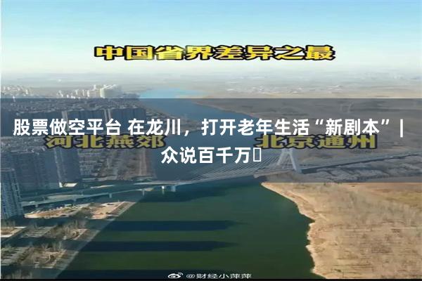 股票做空平台 在龙川，打开老年生活“新剧本” | 众说百千万⑱
