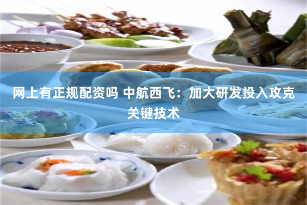 网上有正规配资吗 中航西飞：加大研发投入攻克关键技术
