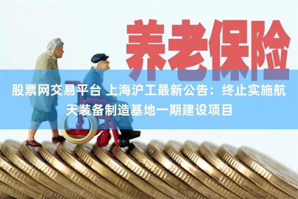 股票网交易平台 上海沪工最新公告：终止实施航天装备制造基地一期建设项目