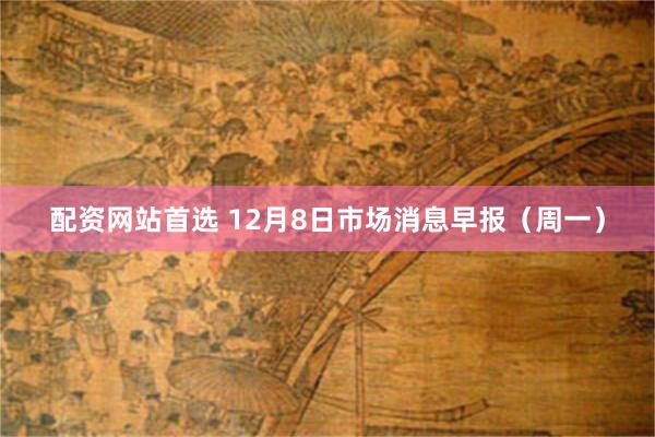 配资网站首选 12月8日市场消息早报（周一）