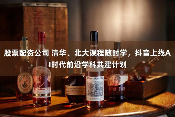 股票配资公司 清华、北大课程随时学，抖音上线AI时代前沿学科共建计划