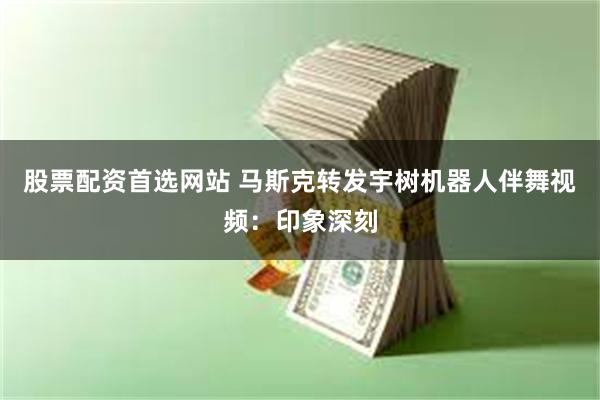 股票配资首选网站 马斯克转发宇树机器人伴舞视频：印象深刻