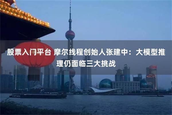 股票入门平台 摩尔线程创始人张建中：大模型推理仍面临三大挑战
