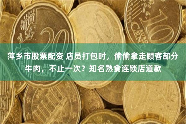 萍乡市股票配资 店员打包时，偷偷拿走顾客部分牛肉，不止一次？知名熟食连锁店道歉