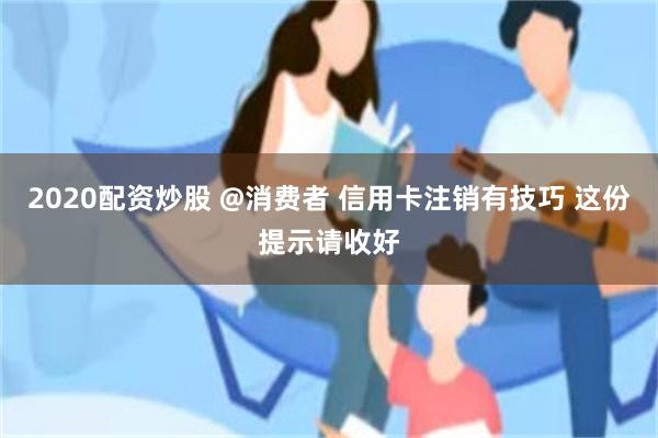 2020配资炒股 @消费者 信用卡注销有技巧 这份提示请收好
