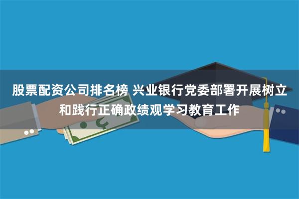 股票配资公司排名榜 兴业银行党委部署开展树立和践行正确政绩观学习教育工作