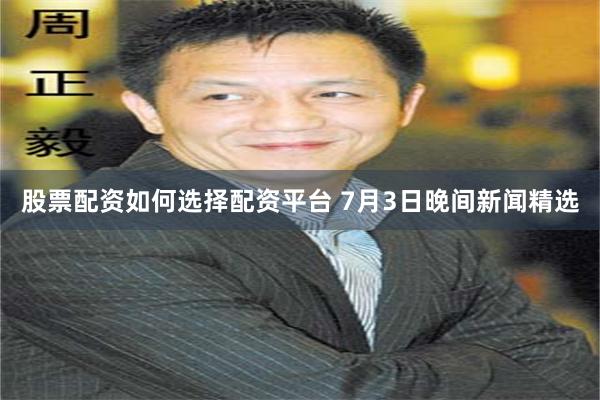股票配资如何选择配资平台 7月3日晚间新闻精选