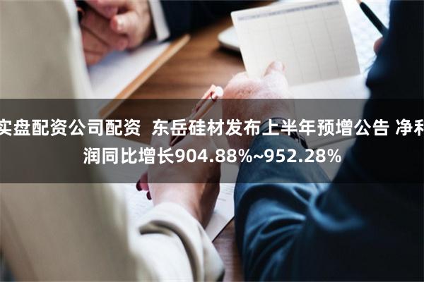 实盘配资公司配资  东岳硅材发布上半年预增公告 净利润同比增长904.88%~952.28%