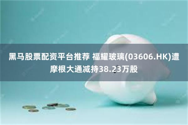黑马股票配资平台推荐 福耀玻璃(03606.HK)遭摩根大通减持38.23万股