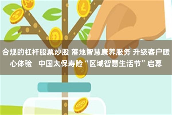 合规的杠杆股票炒股 落地智慧康养服务 升级客户暖心体验   中国太保寿险“区域智慧生活节”启幕