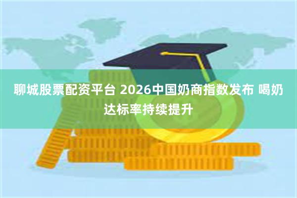 聊城股票配资平台 2026中国奶商指数发布 喝奶达标率持续提升