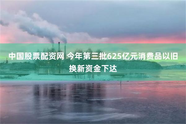 中国股票配资网 今年第三批625亿元消费品以旧换新资金下达