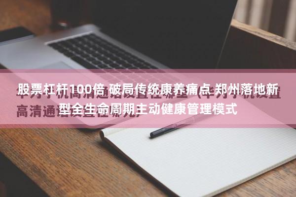 股票杠杆100倍 破局传统康养痛点 郑州落地新型全生命周期主动健康管理模式