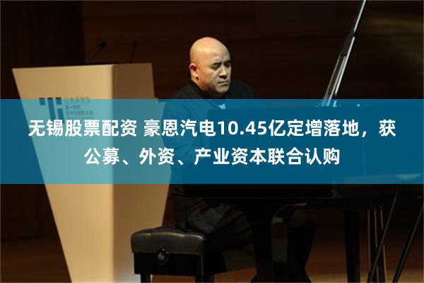 无锡股票配资 豪恩汽电10.45亿定增落地，获公募、外资、产业资本联合认购