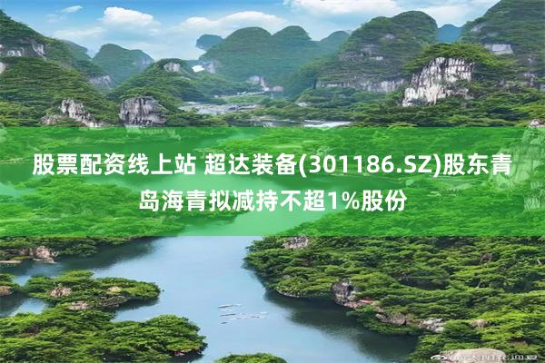 股票配资线上站 超达装备(301186.SZ)股东青岛海青拟减持不超1%股份