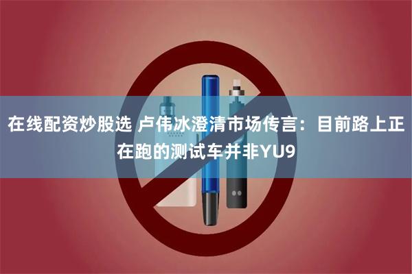 在线配资炒股选 卢伟冰澄清市场传言：目前路上正在跑的测试车并非YU9