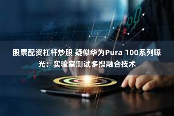股票配资杠杆炒股 疑似华为Pura 100系列曝光：实验室测试多摄融合技术