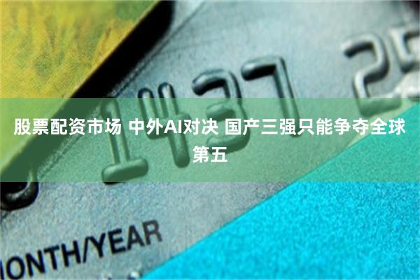 股票配资市场 中外AI对决 国产三强只能争夺全球第五