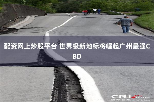 配资网上炒股平台 世界级新地标将崛起广州最强CBD