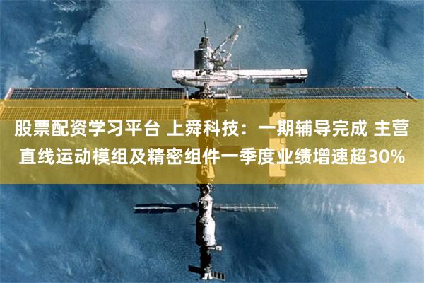 股票配资学习平台 上舜科技：一期辅导完成 主营直线运动模组及精密组件一季度业绩增速超30%
