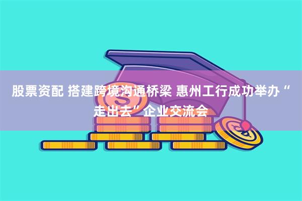 股票资配 搭建跨境沟通桥梁 惠州工行成功举办“走出去”企业交流会