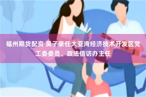 福州期货配资 吴子豪任大亚湾经济技术开发区党工委委员、政法信访办主任