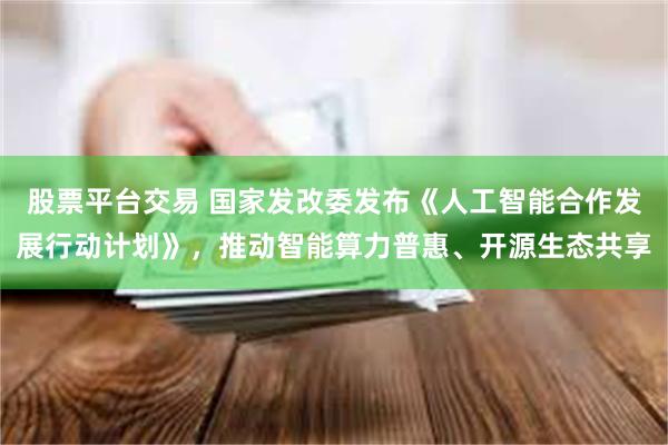 股票平台交易 国家发改委发布《人工智能合作发展行动计划》,推动智能算力普惠、开源生态共享