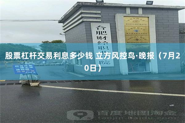 股票杠杆交易利息多少钱 立方风控鸟·晚报（7月20日）