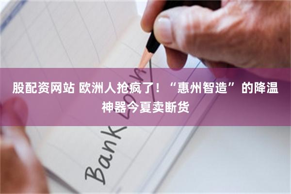 股配资网站 欧洲人抢疯了！“惠州智造” 的降温神器今夏卖断货