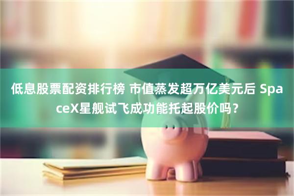 低息股票配资排行榜 市值蒸发超万亿美元后 SpaceX星舰试飞成功能托起股价吗？