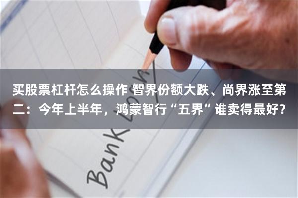 买股票杠杆怎么操作 智界份额大跌、尚界涨至第二：今年上半年，鸿蒙智行“五界”谁卖得最好？
