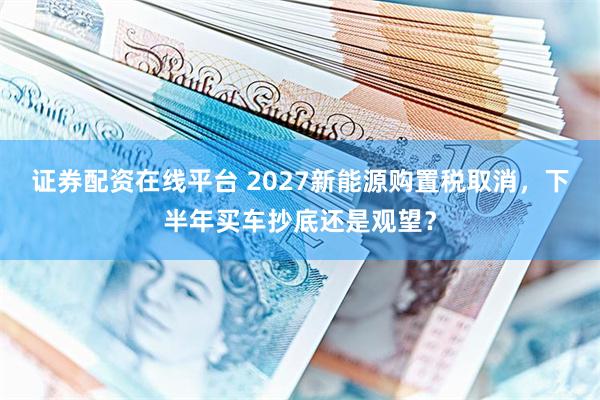 证券配资在线平台 2027新能源购置税取消，下半年买车抄底还是观望？