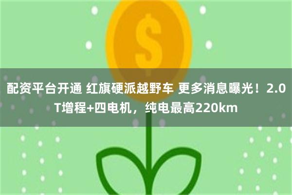 配资平台开通 红旗硬派越野车 更多消息曝光！2.0T增程+四电机，纯电最高220km