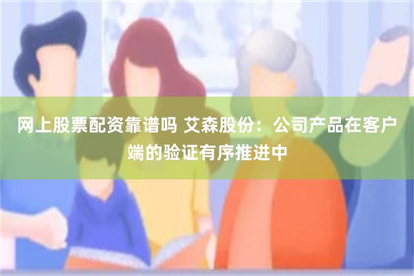 网上股票配资靠谱吗 艾森股份：公司产品在客户端的验证有序推进中
