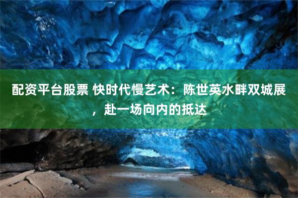 配资平台股票 快时代慢艺术：陈世英水畔双城展，赴一场向内的抵达