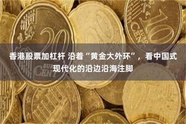 香港股票加杠杆 沿着“黄金大外环”，看中国式现代化的沿边沿海注脚