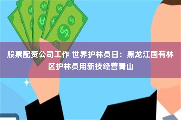 股票配资公司工作 世界护林员日：黑龙江国有林区护林员用新技经营青山