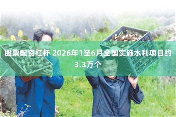 股票配资杠杆 2026年1至6月全国实施水利项目约3.3万个