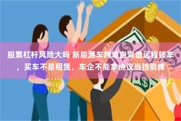股票杠杆风险大吗 新能源车跨境自驾遭远程锁车，买车不是租赁，车企不能拿协议当挡箭牌