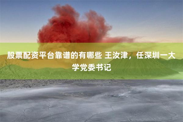 股票配资平台靠谱的有哪些 王汝津，任深圳一大学党委书记