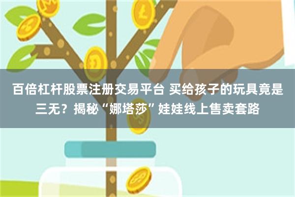 百倍杠杆股票注册交易平台 买给孩子的玩具竟是三无？揭秘“娜塔莎”娃娃线上售卖套路