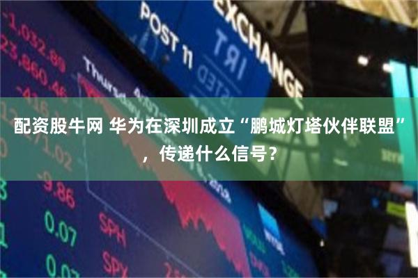 配资股牛网 华为在深圳成立“鹏城灯塔伙伴联盟”，传递什么信号？