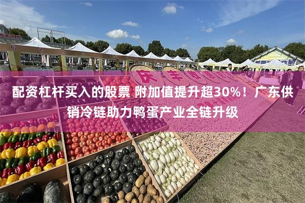 配资杠杆买入的股票 附加值提升超30%！广东供销冷链助力鸭蛋产业全链升级